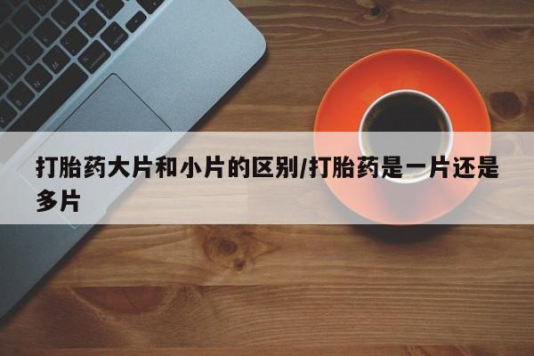 堕胎药联系方式打胎药大片和小片的区别/打胎药是一片还是多片