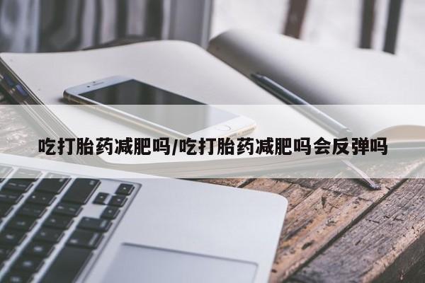 堕胎药联系方式吃打胎药减肥吗/吃打胎药减肥吗会反弹吗