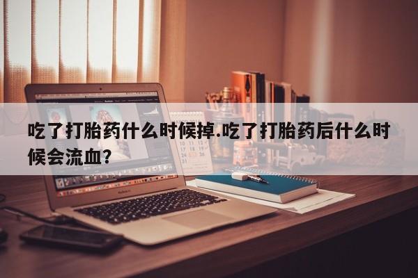 堕胎药联系方式吃了打胎药什么时候掉.吃了打胎药后什么时候会流血？