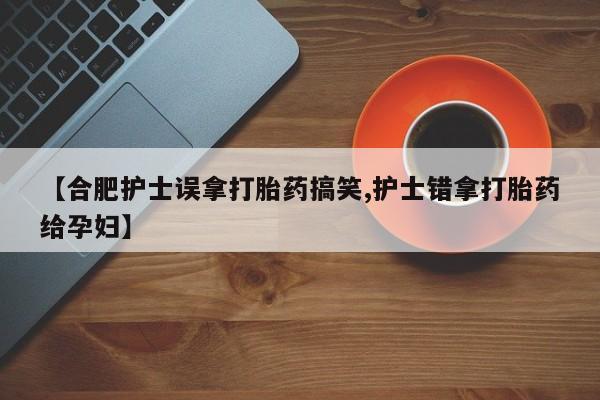 堕胎药联系方式【合肥护士误拿打胎药搞笑,护士错拿打胎药给孕妇】