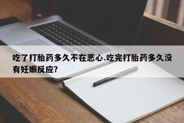 堕胎药联系方式吃了打胎药多久不在恶心.吃完打胎药多久没有妊娠反应？
