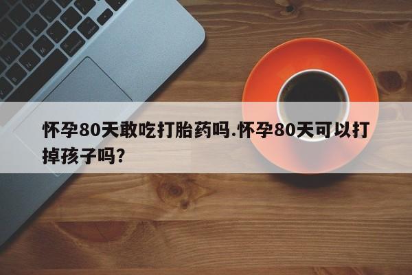 堕胎药联系方式怀孕80天敢吃打胎药吗.怀孕80天可以打掉孩子吗？