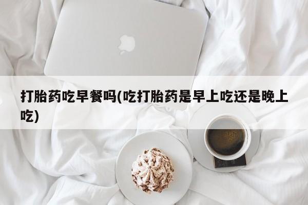 堕胎药联系方式打胎药吃早餐吗(吃打胎药是早上吃还是晚上吃)