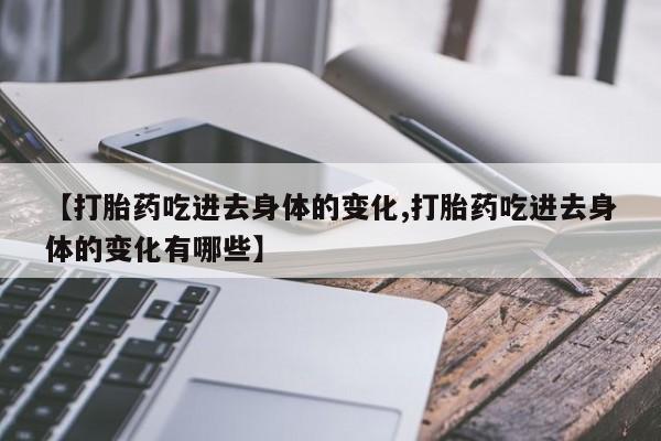 堕胎药联系方式【打胎药吃进去身体的变化,打胎药吃进去身体的变化有哪些】