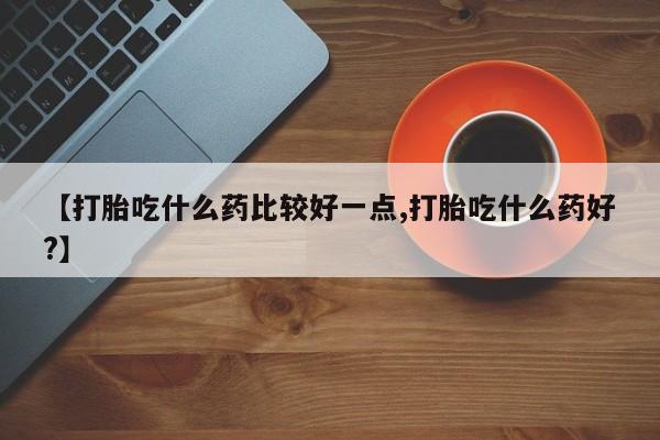 堕胎药联系方式【打胎吃什么药比较好一点,打胎吃什么药好?】