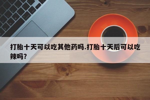 堕胎药联系方式打胎十天可以吃其他药吗.打胎十天后可以吃辣吗？