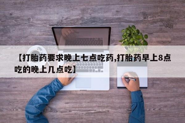 堕胎药联系方式【打胎药要求晚上七点吃药,打胎药早上8点吃的晚上几点吃】