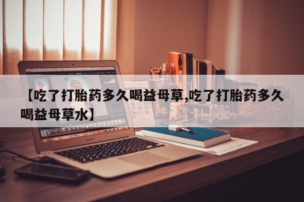 堕胎药联系方式【吃了打胎药多久喝益母草,吃了打胎药多久喝益母草水】