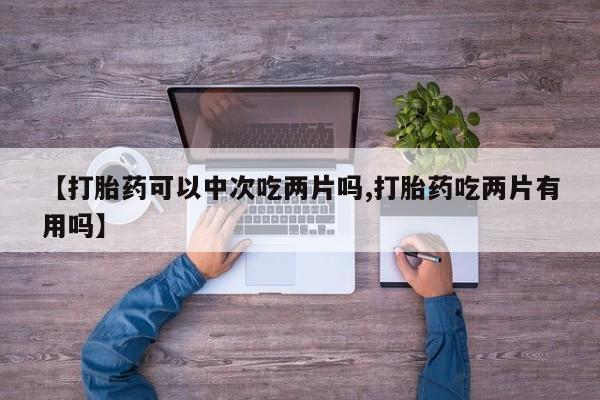 堕胎药联系方式【打胎药可以中次吃两片吗,打胎药吃两片有用吗】