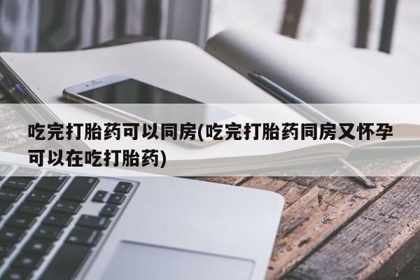 堕胎药联系方式吃完打胎药可以同房(吃完打胎药同房又怀孕可以在吃打胎药)