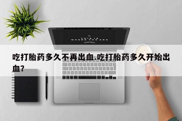 堕胎药联系方式吃打胎药多久不再出血.吃打胎药多久开始出血？
