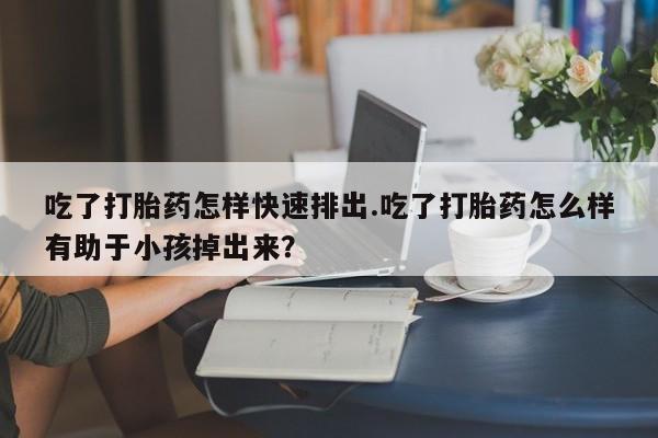 堕胎药联系方式吃了打胎药怎样快速排出.吃了打胎药怎么样有助于小孩掉出来？