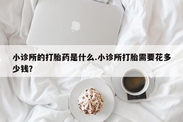 堕胎药联系方式小诊所的打胎药是什么.小诊所打胎需要花多少钱？