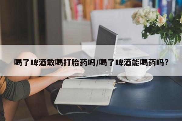 堕胎药联系方式喝了啤酒敢喝打胎药吗/喝了啤酒能喝药吗?