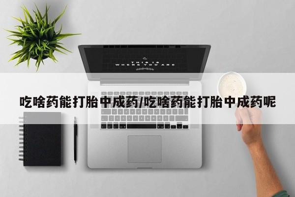 堕胎药联系方式吃啥药能打胎中成药/吃啥药能打胎中成药呢
