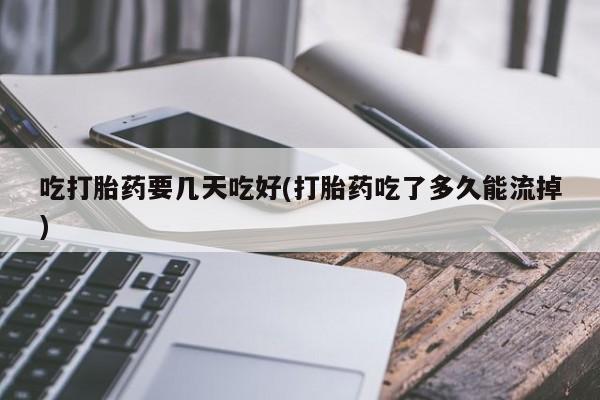 堕胎药联系方式吃打胎药要几天吃好(打胎药吃了多久能流掉)