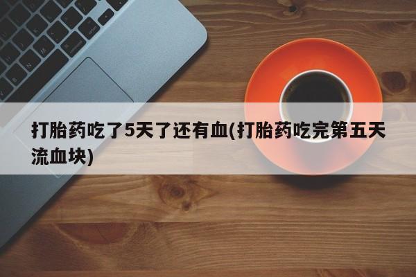 堕胎药联系方式打胎药吃了5天了还有血(打胎药吃完第五天流血块)