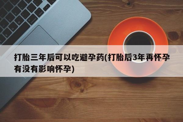 堕胎药联系方式打胎三年后可以吃避孕药(打胎后3年再怀孕有没有影响怀孕)