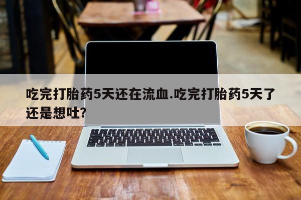 堕胎药联系方式吃完打胎药5天还在流血.吃完打胎药5天了还是想吐？