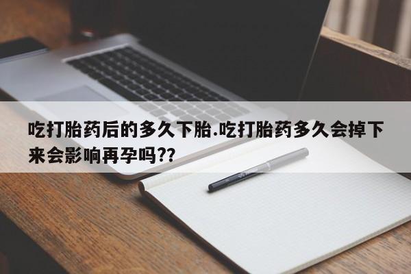 堕胎药联系方式吃打胎药后的多久下胎.吃打胎药多久会掉下来会影响再孕吗?？
