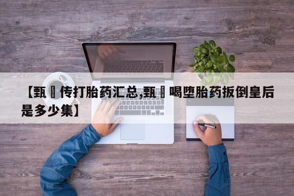 堕胎药联系方式【甄嬛传打胎药汇总,甄嬛喝堕胎药扳倒皇后是多少集】