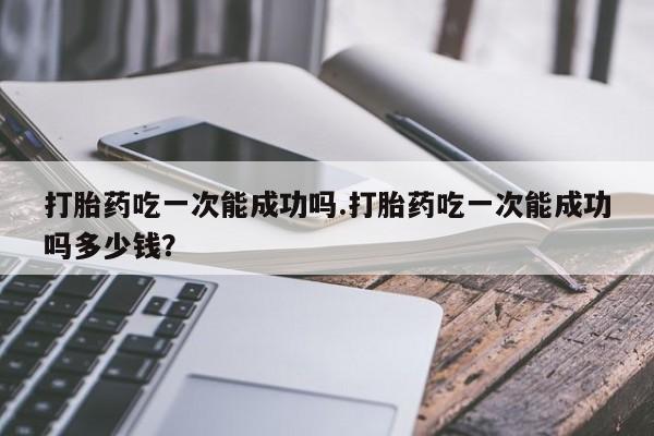 堕胎药联系方式打胎药吃一次能成功吗.打胎药吃一次能成功吗多少钱？