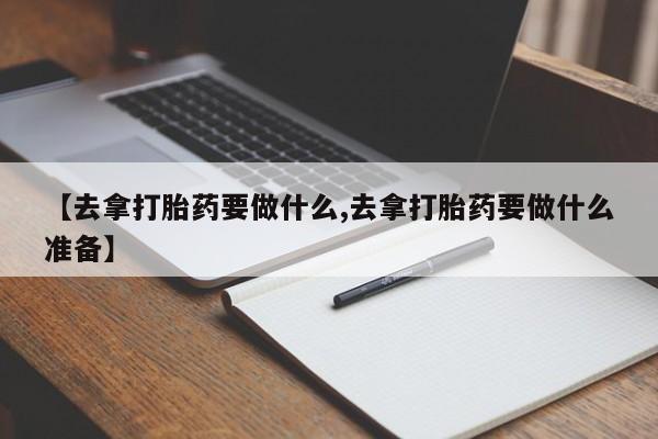 堕胎药联系方式【去拿打胎药要做什么,去拿打胎药要做什么准备】