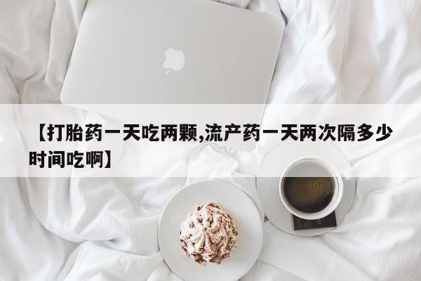 堕胎药联系方式【打胎药一天吃两颗,流产药一天两次隔多少时间吃啊】