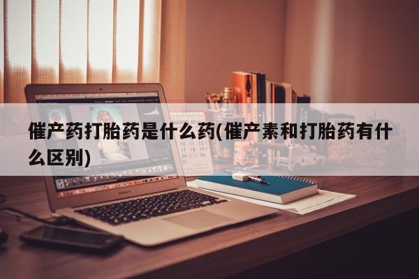 堕胎药联系方式催产药打胎药是什么药(催产素和打胎药有什么区别)