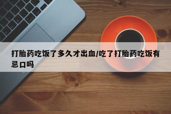 堕胎药联系方式打胎药吃饭了多久才出血/吃了打胎药吃饭有忌口吗