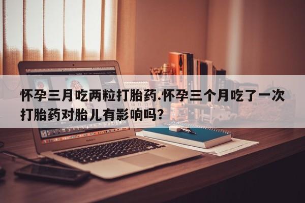 堕胎药联系方式怀孕三月吃两粒打胎药.怀孕三个月吃了一次打胎药对胎儿有影响吗？
