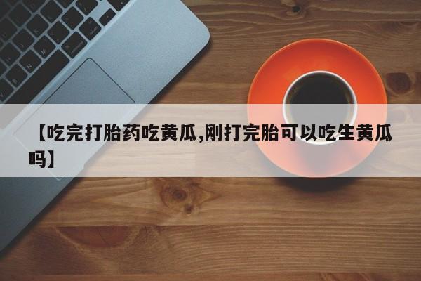 堕胎药联系方式【吃完打胎药吃黄瓜,刚打完胎可以吃生黄瓜吗】