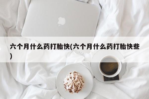 堕胎药联系方式六个月什么药打胎快(六个月什么药打胎快些)