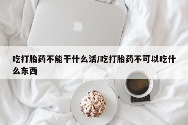 堕胎药联系方式吃打胎药不能干什么活/吃打胎药不可以吃什么东西