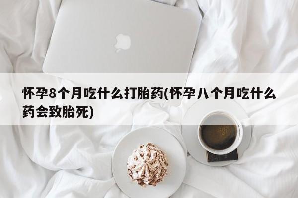 堕胎药联系方式怀孕8个月吃什么打胎药(怀孕八个月吃什么药会致胎死)