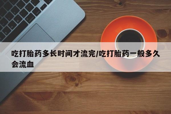 堕胎药联系方式吃打胎药多长时间才流完/吃打胎药一般多久会流血