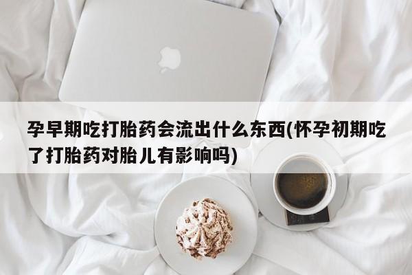 堕胎药联系方式孕早期吃打胎药会流出什么东西(怀孕初期吃了打胎药对胎儿有影响吗)