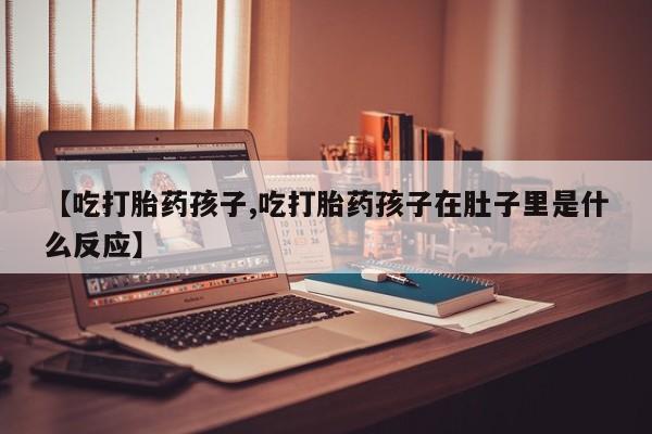 堕胎药联系方式【吃打胎药孩子,吃打胎药孩子在肚子里是什么反应】