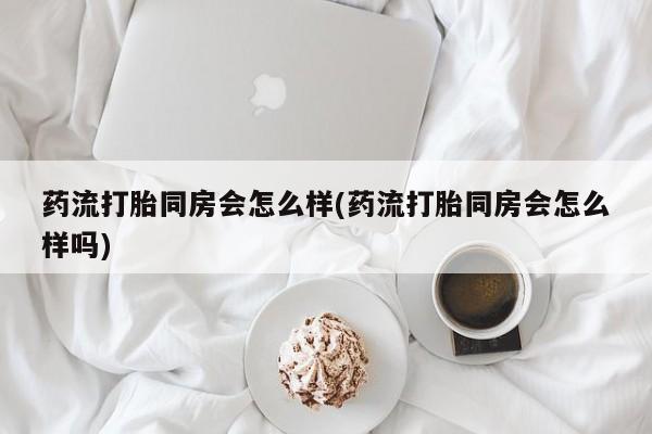 堕胎药联系方式药流打胎同房会怎么样(药流打胎同房会怎么样吗)