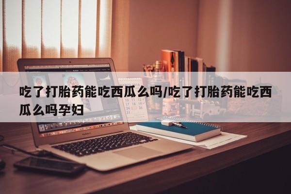 堕胎药联系方式吃了打胎药能吃西瓜么吗/吃了打胎药能吃西瓜么吗孕妇