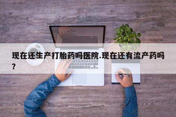堕胎药联系方式现在还生产打胎药吗医院.现在还有流产药吗？
