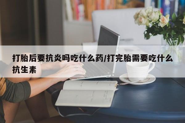 堕胎药联系方式打胎后要抗炎吗吃什么药/打完胎需要吃什么抗生素
