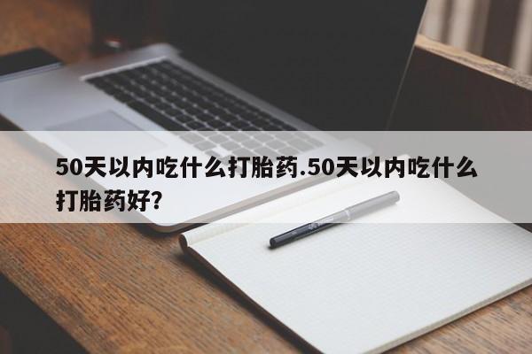 堕胎药联系方式50天以内吃什么打胎药.50天以内吃什么打胎药好？