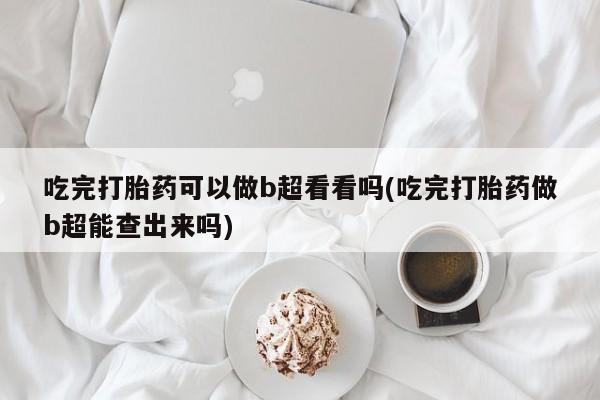 堕胎药联系方式吃完打胎药可以做b超看看吗(吃完打胎药做b超能查出来吗)