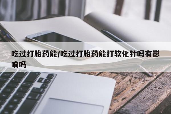 堕胎药联系方式吃过打胎药能/吃过打胎药能打软化针吗有影响吗