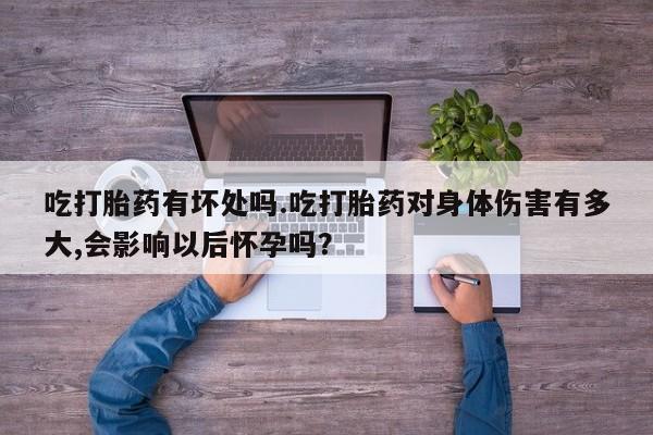 堕胎药联系方式吃打胎药有坏处吗.吃打胎药对身体伤害有多大,会影响以后怀孕吗？