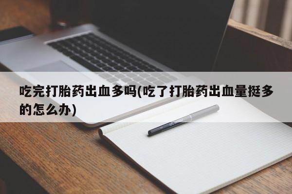堕胎药联系方式吃完打胎药出血多吗(吃了打胎药出血量挺多的怎么办)