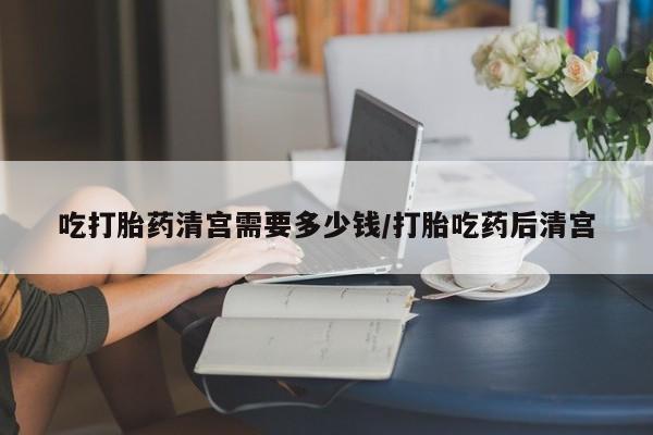 堕胎药联系方式吃打胎药清宫需要多少钱/打胎吃药后清宫