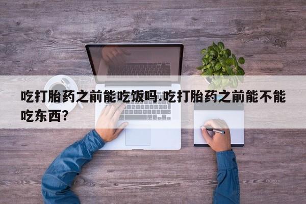 堕胎药联系方式吃打胎药之前能吃饭吗.吃打胎药之前能不能吃东西？