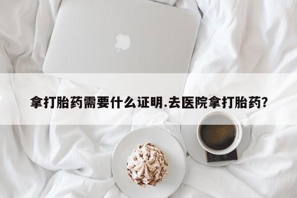 堕胎药联系方式拿打胎药需要什么证明.去医院拿打胎药？